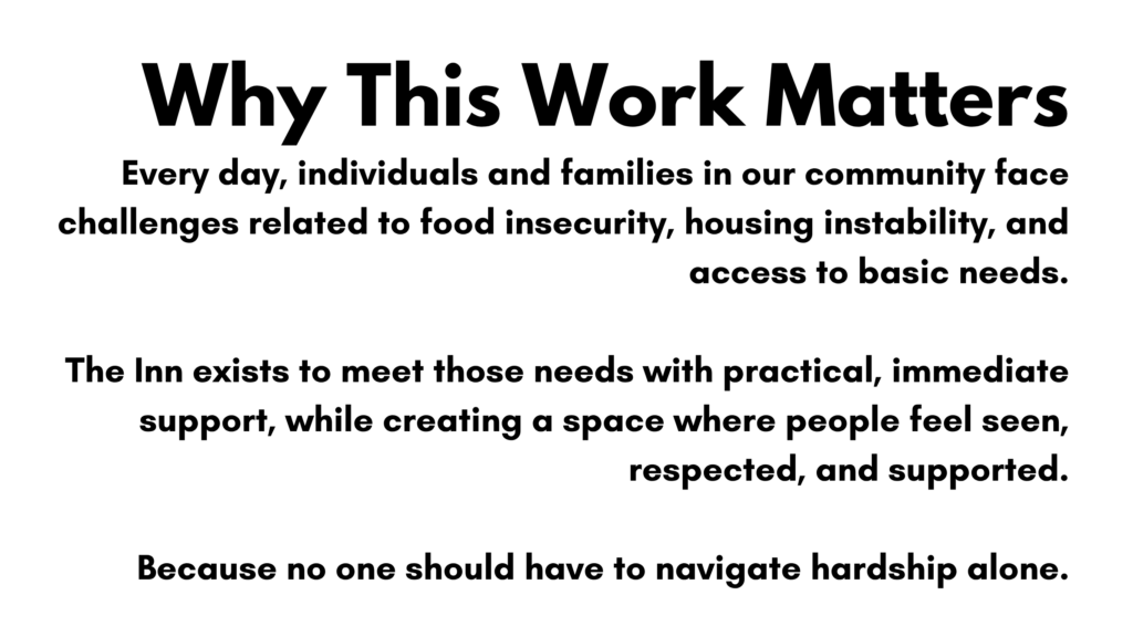 Why This Work Matters. Every day, individuals and families in our community face challenges related to food insecurity, housing instability, and access to basic needs. The Inn exists to meet those needs with practical, immediate support, while creating a space where people feel seen, respected, and supported. Because no one should have to navigate hardship alone.